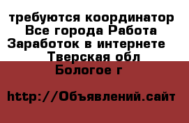 требуются координатор - Все города Работа » Заработок в интернете   . Тверская обл.,Бологое г.